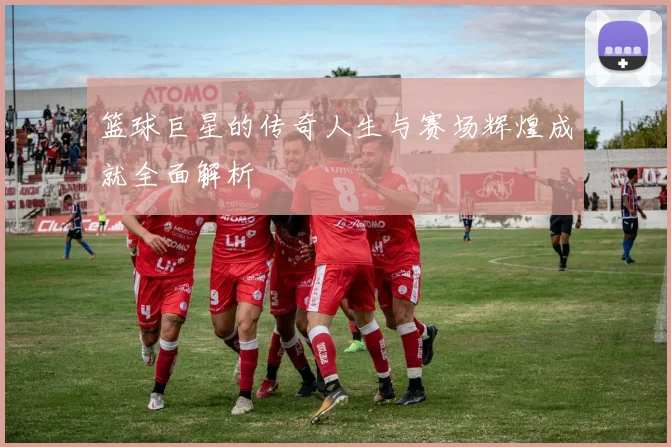 篮球巨星的传奇人生与赛场辉煌成就全面解析