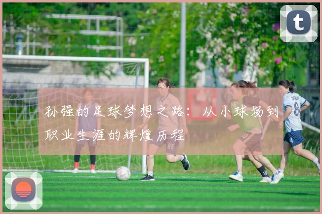 孙强的足球梦想之路：从小球场到职业生涯的辉煌历程