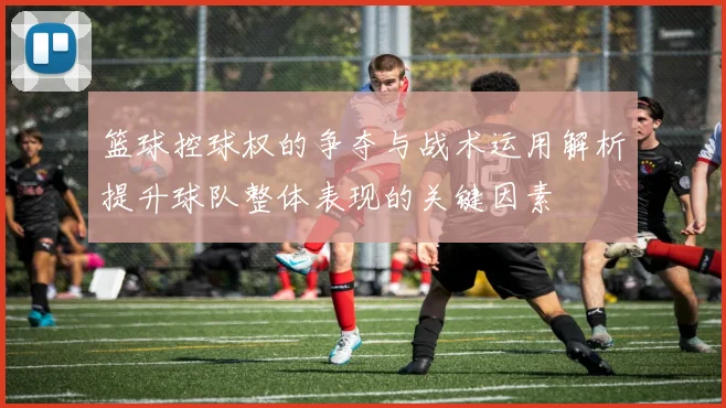 篮球控球权的争夺与战术运用解析提升球队整体表现的关键因素