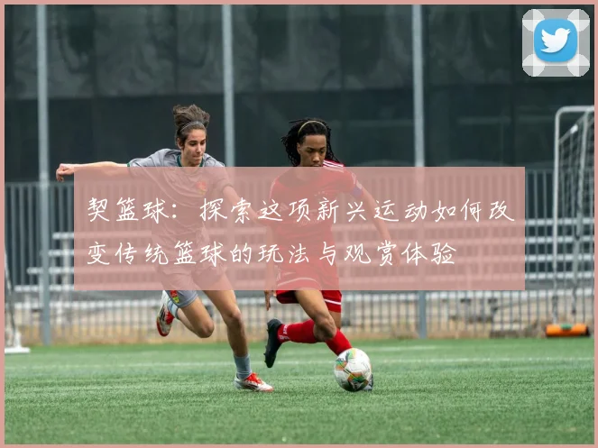 契篮球：探索这项新兴运动如何改变传统篮球的玩法与观赏体验