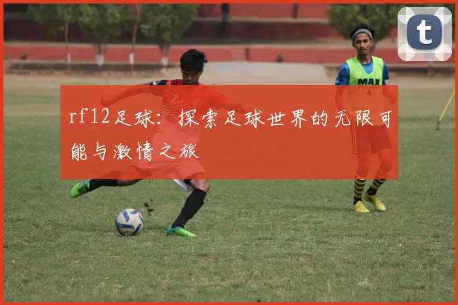 rf12足球：探索足球世界的无限可能与激情之旅