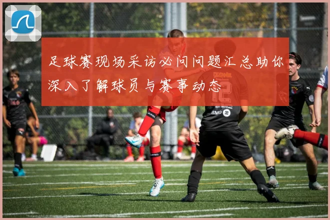 足球赛现场采访必问问题汇总助你深入了解球员与赛事动态