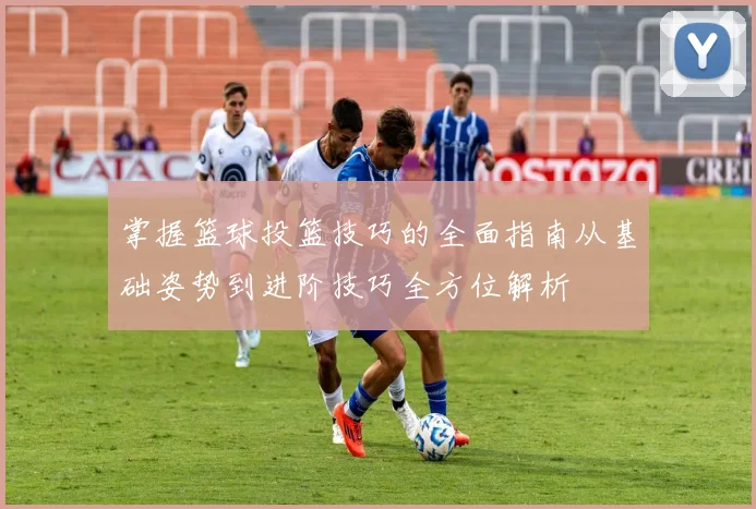 掌握篮球投篮技巧的全面指南从基础姿势到进阶技巧全方位解析