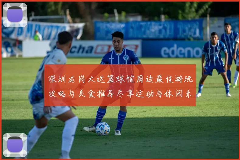 深圳龙岗大运篮球馆周边最佳游玩攻略与美食推荐尽享运动与休闲乐趣