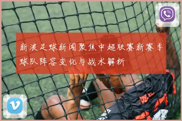 新浪足球新闻聚焦中超联赛新赛季球队阵容变化与战术解析