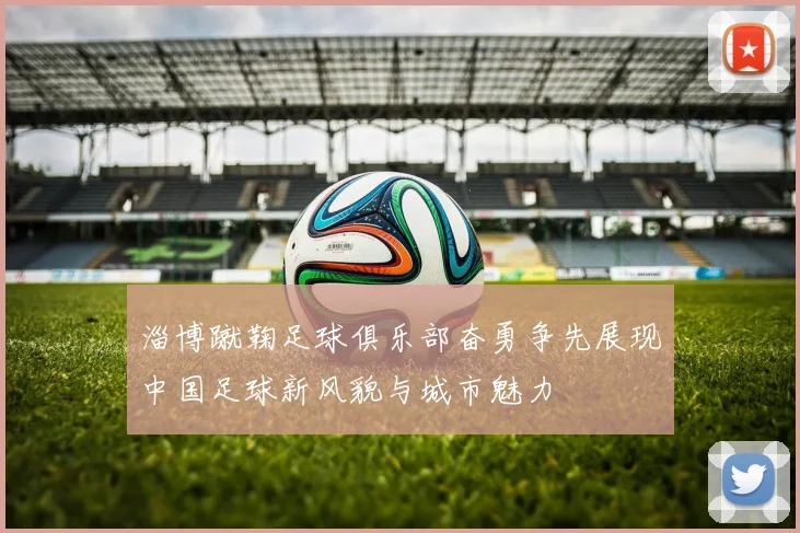 淄博蹴鞠足球俱乐部奋勇争先展现中国足球新风貌与城市魅力