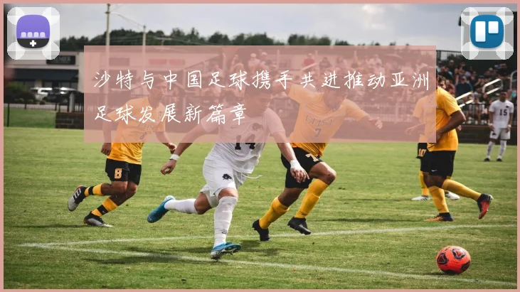 沙特与中国足球携手共进推动亚洲足球发展新篇章